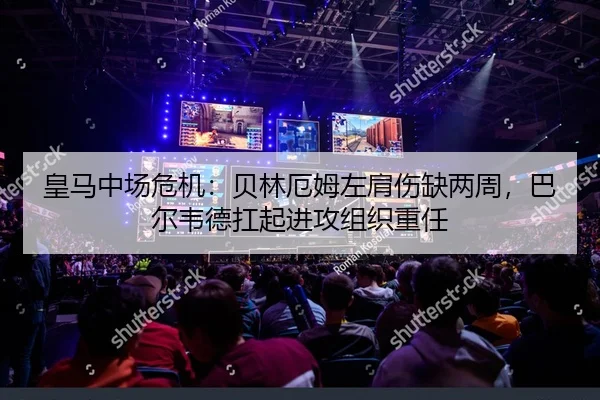 皇马中场危机：贝林厄姆左肩伤缺两周，巴尔韦德扛起进攻组织重任