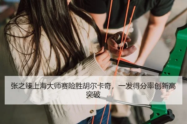 张之臻上海大师赛险胜胡尔卡奇，一发得分率创新高突破